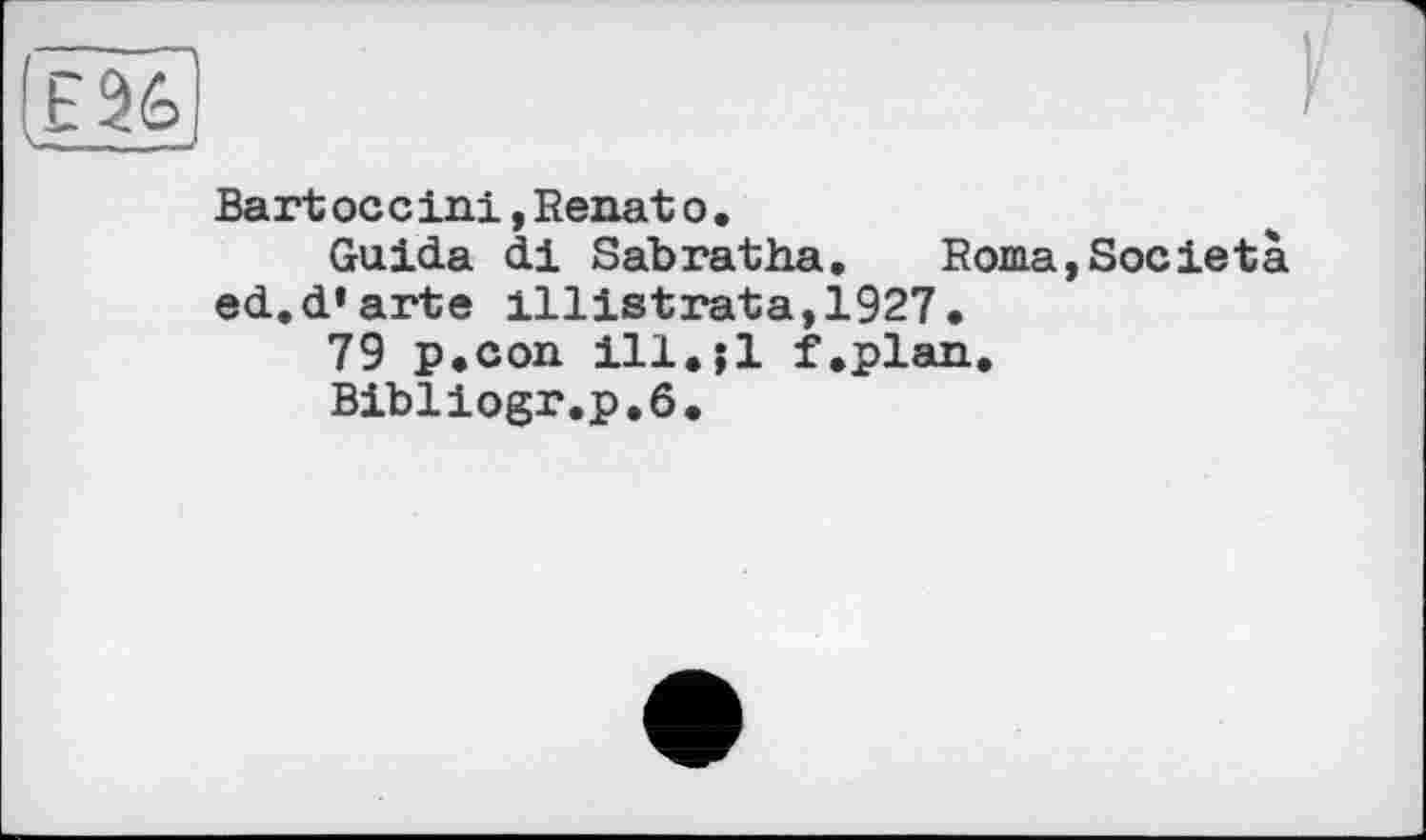 ﻿Bart ос c ini,Renat о.
Guida di Sabratha. Roma,Societa ed.d’arte illistrata,1927.
79 p.con ill.il f.plan.
Bibliogr.p.ô.